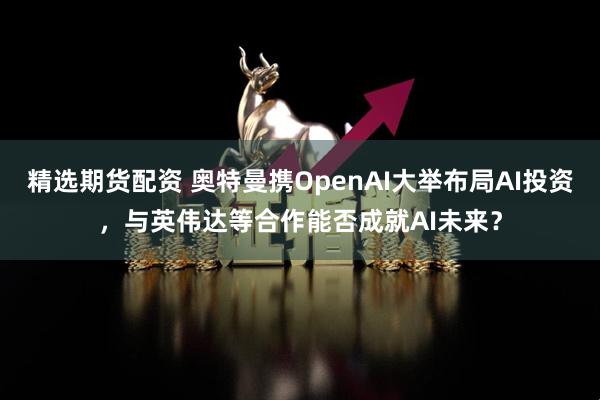 精选期货配资 奥特曼携OpenAI大举布局AI投资，与英伟达等合作能否成就AI未来？