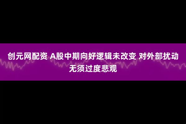创元网配资 A股中期向好逻辑未改变 对外部扰动无须过度悲观