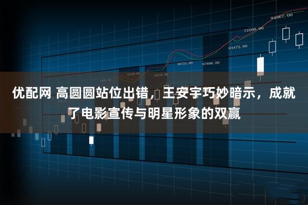 优配网 高圆圆站位出错，王安宇巧妙暗示，成就了电影宣传与明星形象的双赢