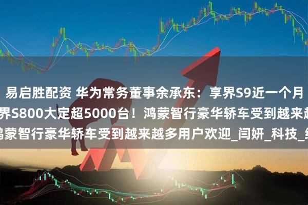 易启胜配资 华为常务董事余承东：享界S9近一个月交付突破4000台，尊界S800大定超5000台！鸿蒙智行豪华轿车受到越来越多用户欢迎_闫妍_科技_终端