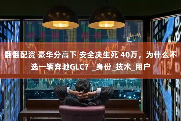 翻翻配资 豪华分高下 安全决生死 40万，为什么不选一辆奔驰GLC？_身份_技术_用户