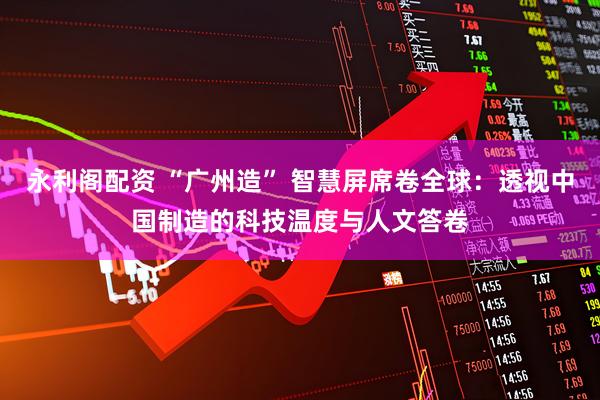 永利阁配资 “广州造” 智慧屏席卷全球：透视中国制造的科技温度与人文答卷