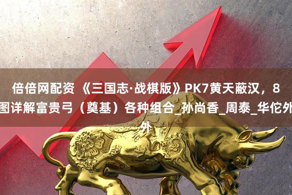 倍倍网配资 《三国志·战棋版》PK7黄天蔽汉，8图详解富贵弓（奠基）各种组合_孙尚香_周泰_华佗外