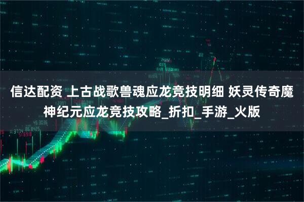 信达配资 上古战歌兽魂应龙竞技明细 妖灵传奇魔神纪元应龙竞技攻略_折扣_手游_火版