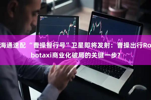 海通速配 “曹操智行号”卫星即将发射：曹操出行Robotaxi商业化破局的关键一步?